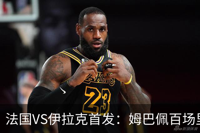 法国VS伊拉克首发：姆巴佩百场里程碑 奥利塞配登贝莱